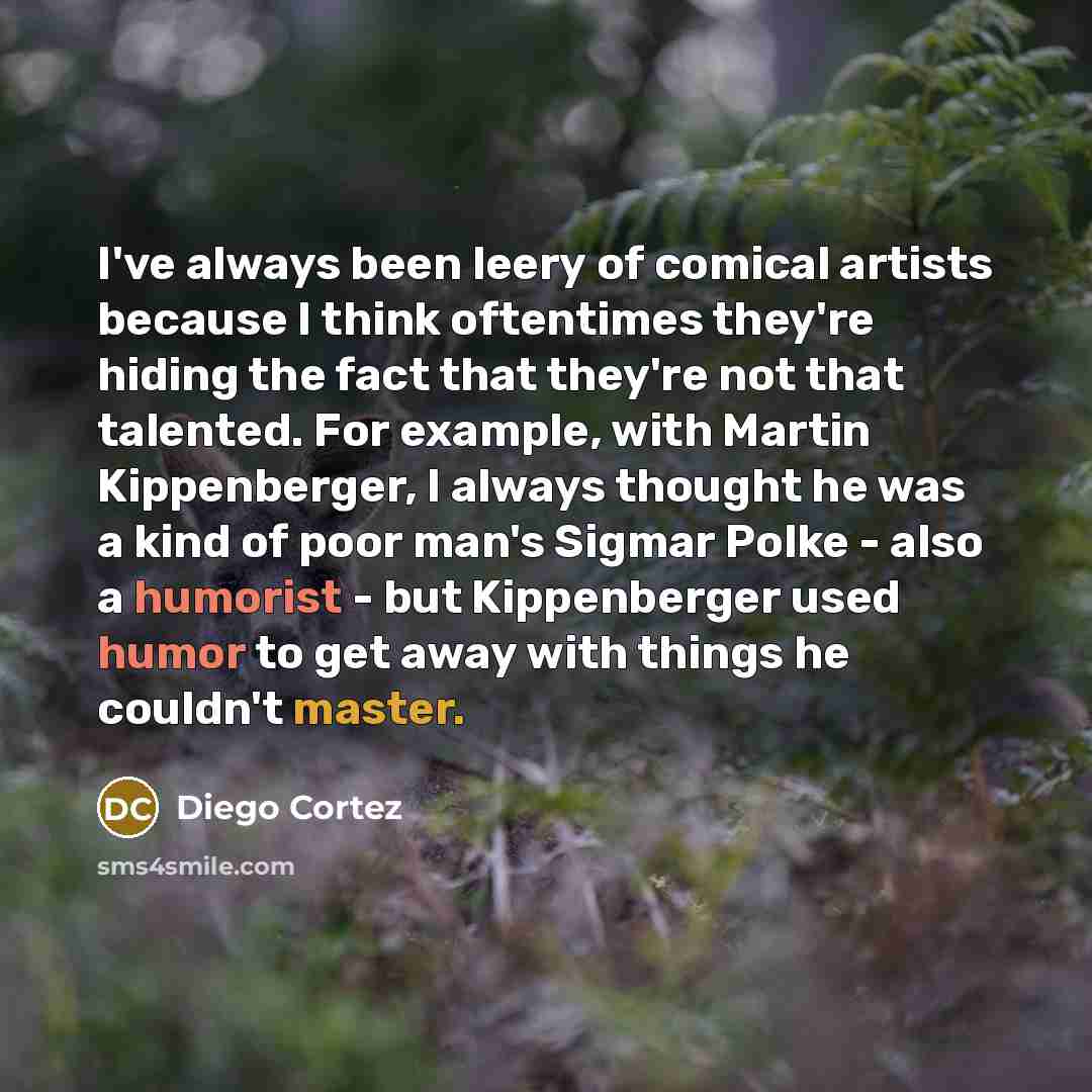 “I've always been leery of comical artists because I think oftentimes they're hiding the fact that they're not that talented. For example, with Martin Kippenberger, I always thought he was a kind of poor man's Sigmar Polke - also a humorist - but Kippenberger used humor to get away with things he…” quote by Diego Cortez