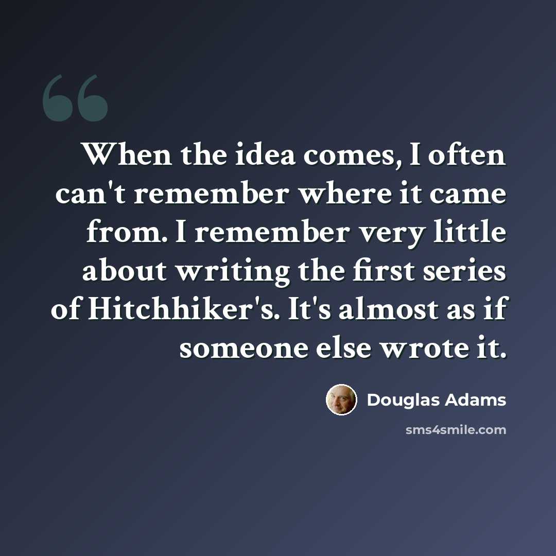 “When the idea comes, I often can't remember where it came from. I remember very little about writing the first series of Hitchhiker's. It's almost as if someone else wrote it.” quote by Douglas Adams