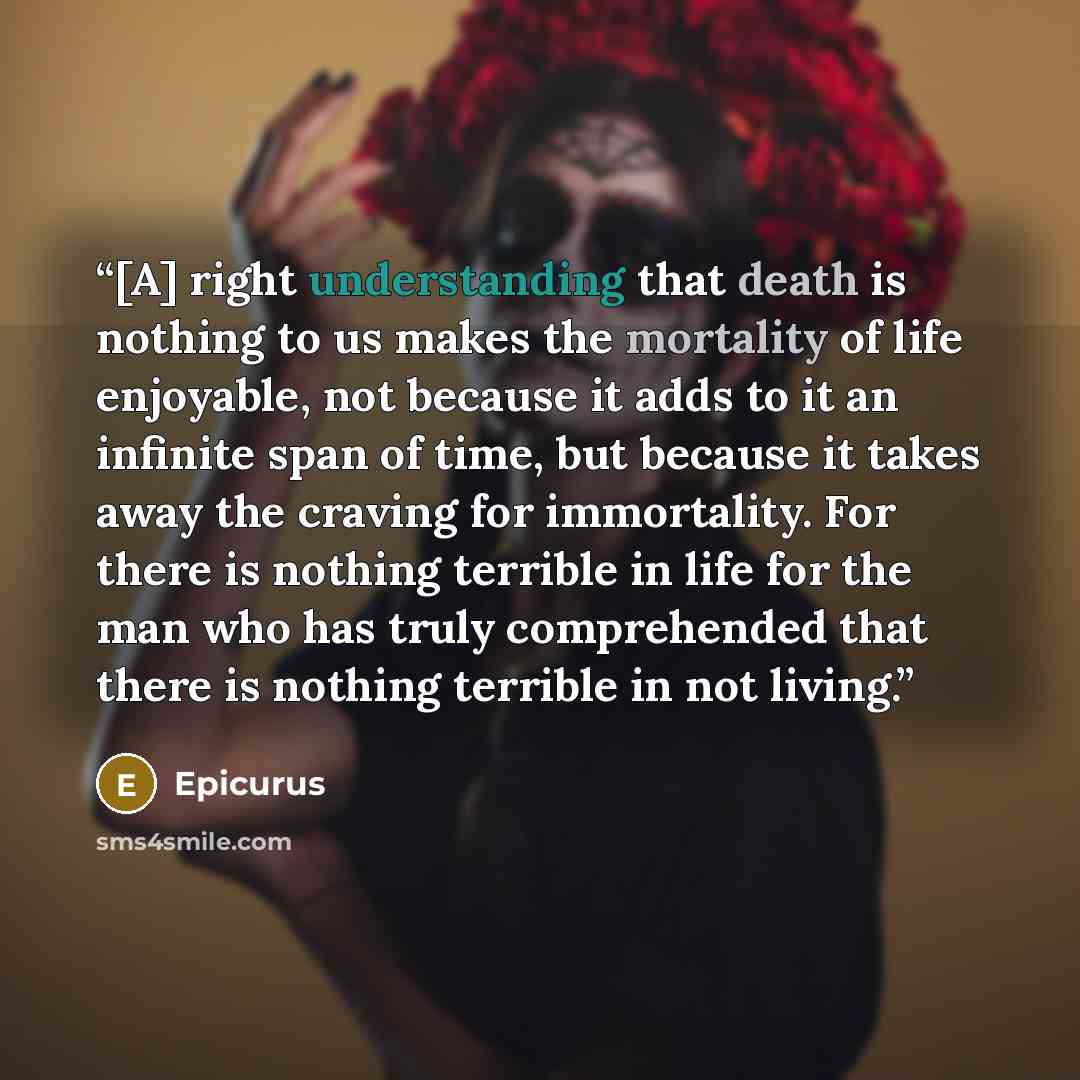 “[A] right understanding that death is nothing to us makes the mortality of life enjoyable, not because it adds to it an infinite span of time, but because it takes away the craving for immortality. For there is nothing terrible in life for the man who has truly comprehended that there is nothing…” quote by Epicurus