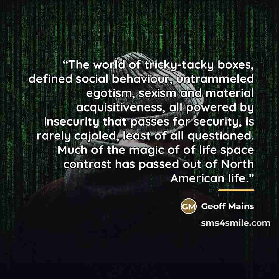 “The world of tricky-tacky boxes, defined social behaviour, untrammeled egotism, sexism and material acquisitiveness, all powered by insecurity that passes for security, is rarely cajoled, least of all questioned. Much of the magic of of life space contrast has passed out of North American life.” quote by Geoff Mains