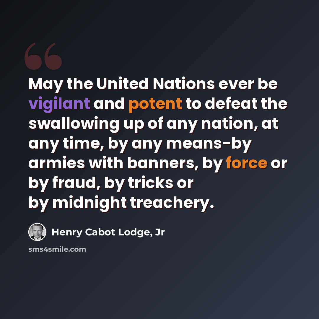 “May the United Nations ever be vigilant and potent to defeat the swallowing up of any nation, at any time, by any means-by armies with banners, by force or by fraud, by tricks or by midnight treachery.” quote by Henry Cabot Lodge, Jr