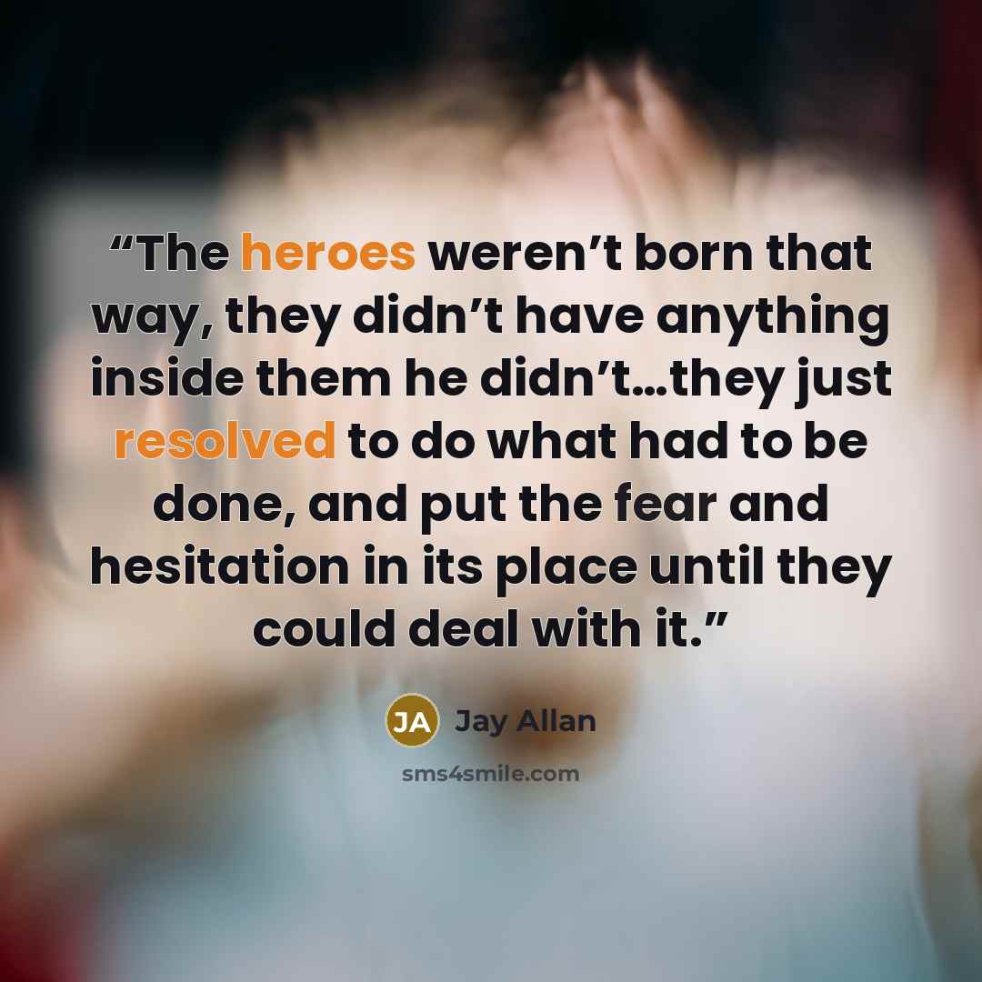 “The heroes weren’t born that way, they didn’t have anything inside them he didn’t…they just resolved to do what had to be done, and put the fear and hesitation in its place until they could deal with it.” quote by Jay Allan