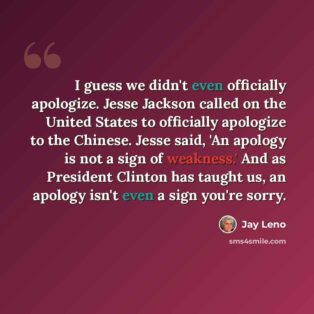 “I guess we didn't even officially apologize. Jesse Jackson called on the United States to officially apologize to the Chinese. Jesse said, 'An apology is not a sign of weakness.' And as President Clinton has taught us, an apology isn't even a sign you're sorry.” quote by Jay Leno