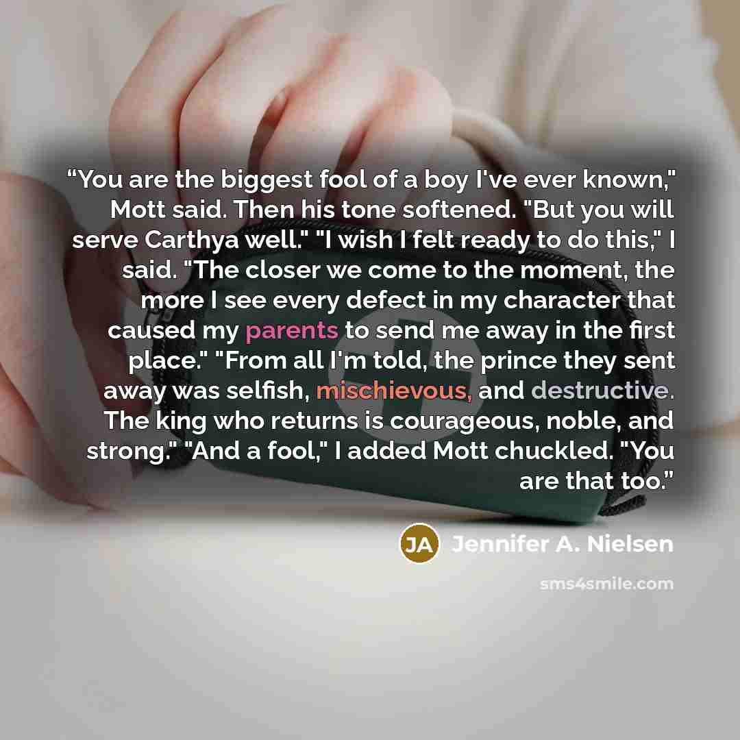 “You are the biggest fool of a boy I've ever known," Mott said. Then his tone softened. "But you will serve Carthya well." "I wish I felt ready to do this," I said. "The closer we come to the moment, the more I see every defect in my character that caused my parents to send me away in the first…” quote by Jennifer A. Nielsen