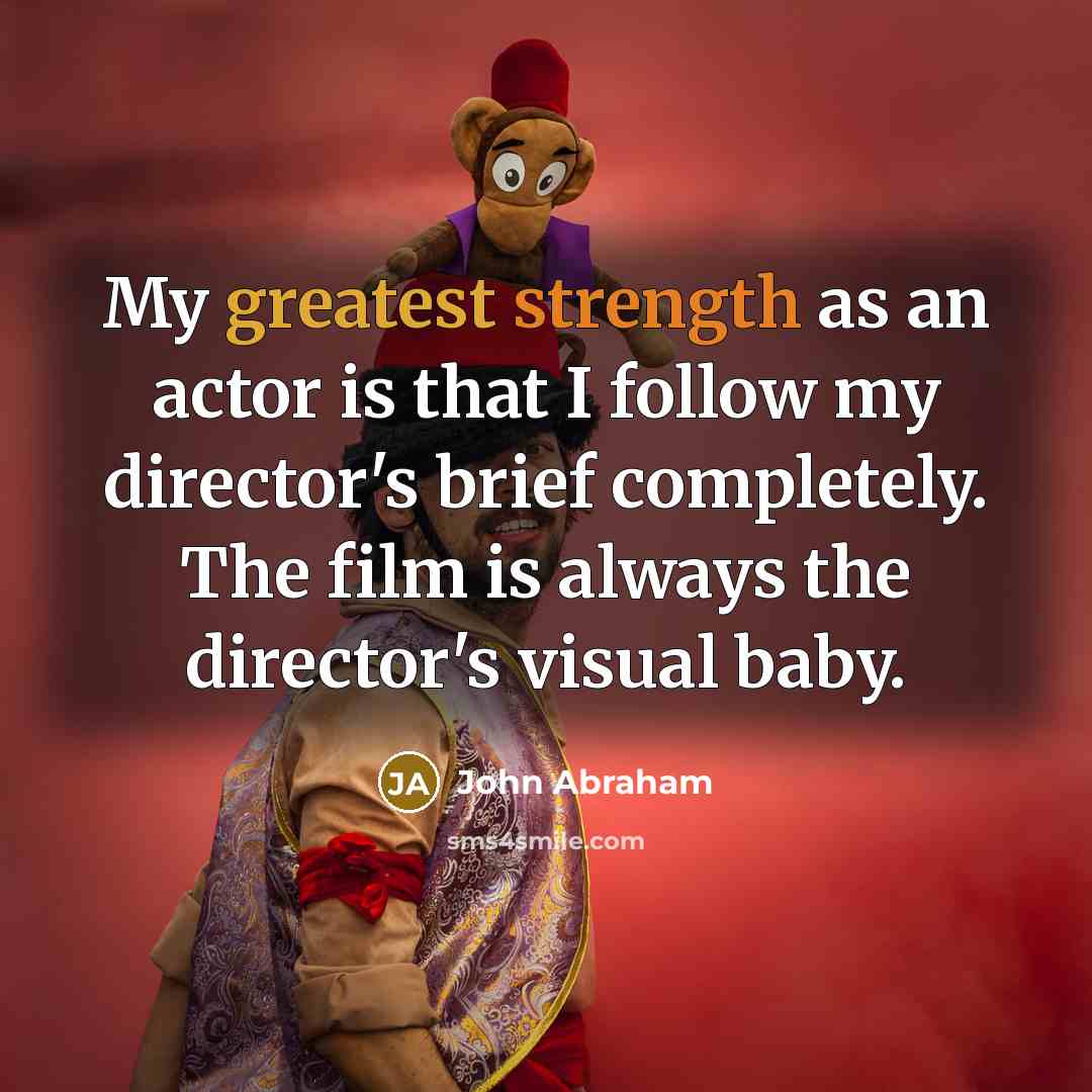 “My greatest strength as an actor is that I follow my director's brief completely. The film is always the director's visual baby.” quote by John Abraham
