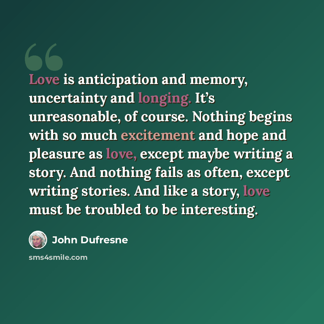 “Love is anticipation and memory, uncertainty and longing. It’s unreasonable, of course. Nothing begins with so much excitement and hope and pleasure as love, except maybe writing a story. And nothing fails as often, except writing stories. And like a story, love must be troubled to be interesting.” quote by John Dufresne