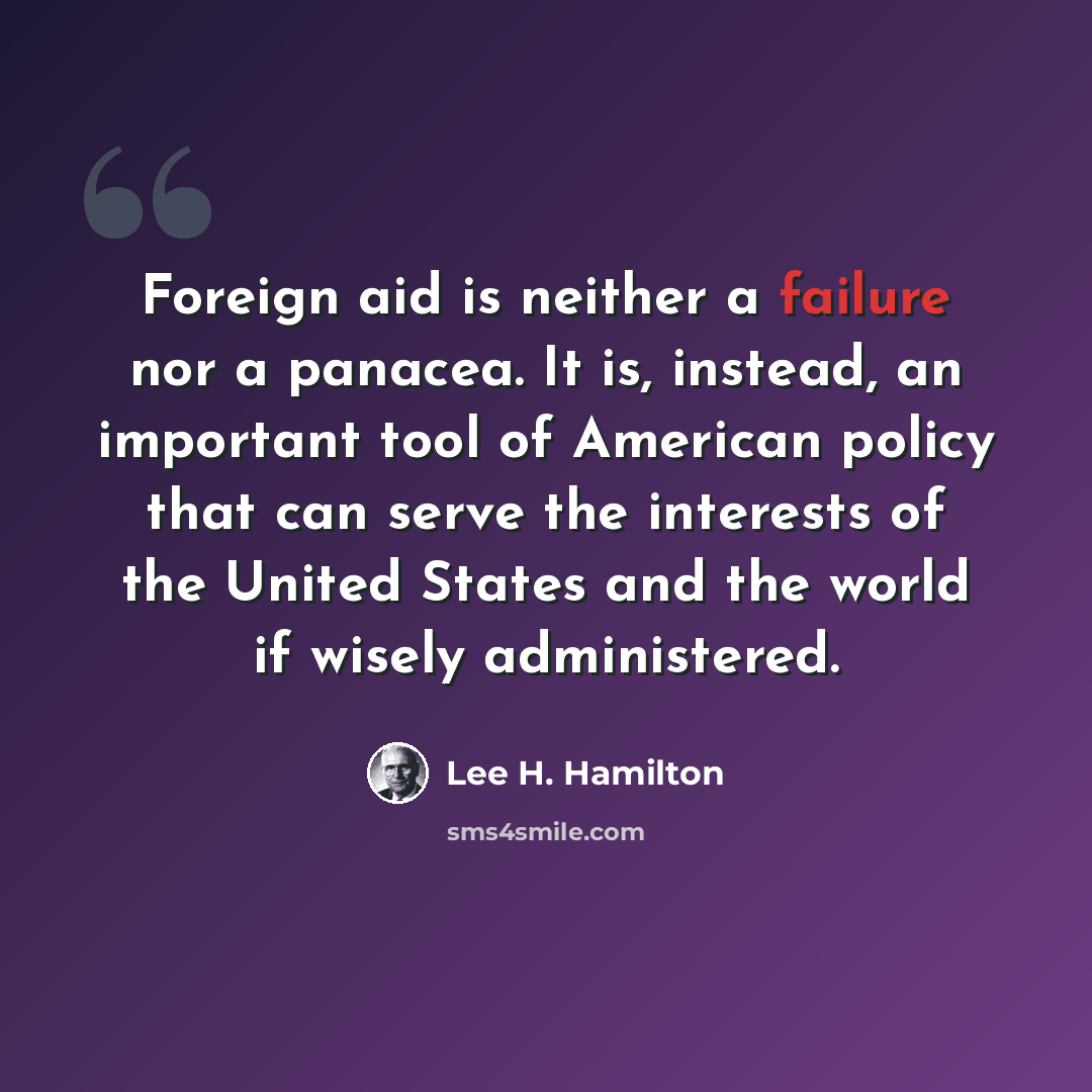 “Foreign aid is neither a failure nor a panacea. It is, instead, an important tool of American policy that can serve the interests of the United States and the world if wisely administered.” quote by Lee H. Hamilton