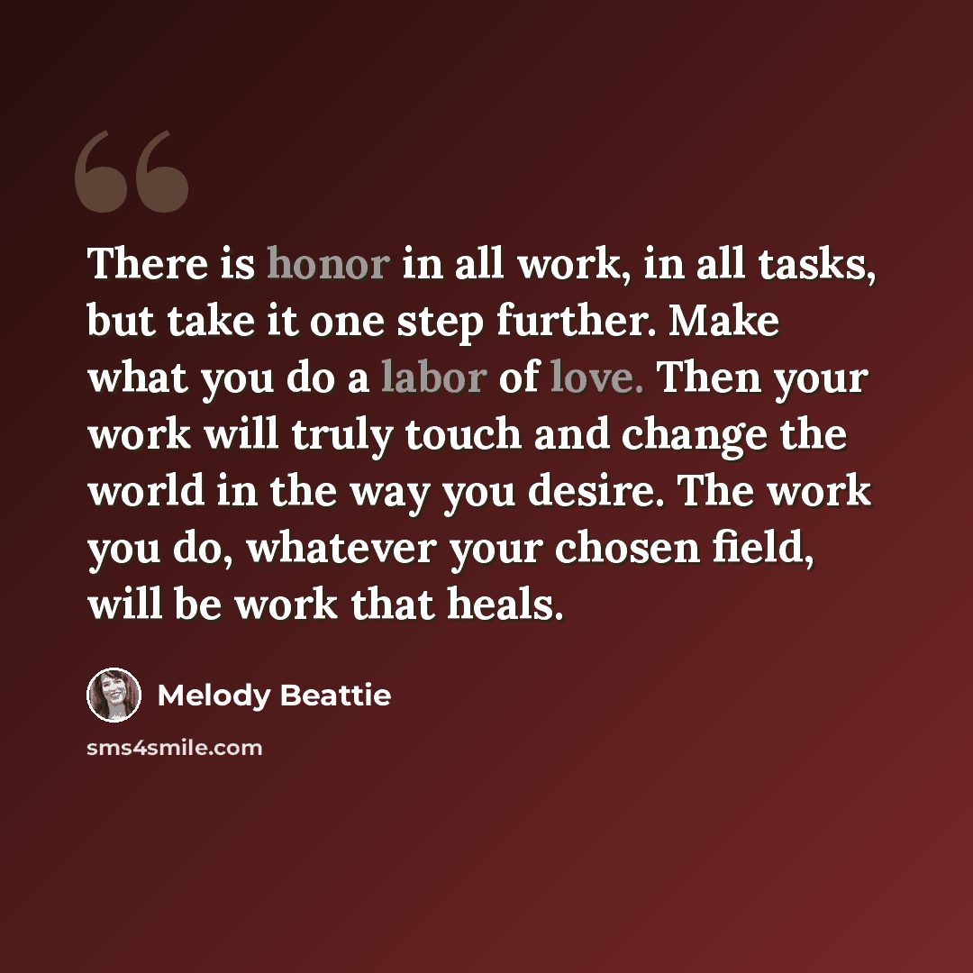 “There is honor in all work, in all tasks, but take it one step further. Make what you do a labor of love. Then your work will truly touch and change the world in the way you desire. The work you do, whatever your chosen field, will be work that heals.” quote by Melody Beattie