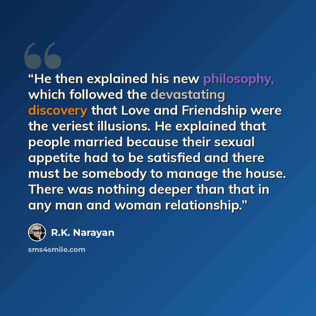 “He then explained his new philosophy, which followed the devastating discovery that Love and Friendship were the veriest illusions. He explained that people married because their sexual appetite had to be satisfied and there must be somebody to manage the house. There was nothing deeper than that…” quote by R.K. Narayan