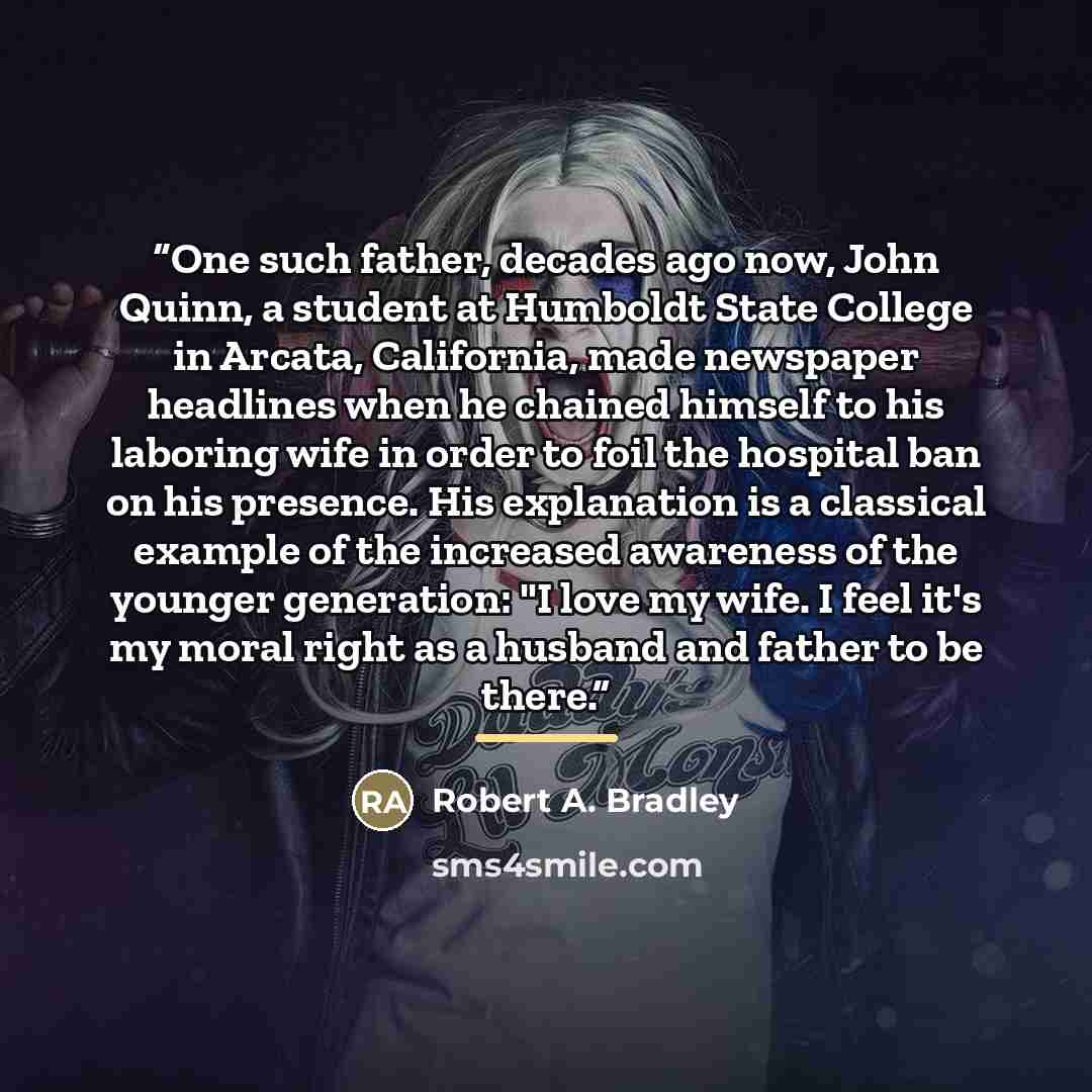 “One such father, decades ago now, John Quinn, a student at Humboldt State College in Arcata, California, made newspaper headlines when he chained himself to his laboring wife in order to foil the hospital ban on his presence. His explanation is a classical example of the increased awareness of the…” quote by Robert A. Bradley