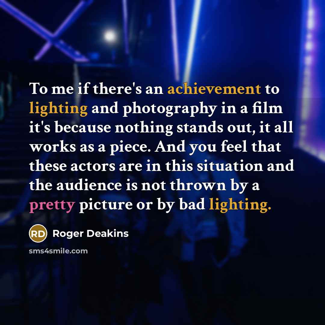 “To me if there's an achievement to lighting and photography in a film it's because nothing stands out, it all works as a piece. And you feel that these actors are in this situation and the audience is not thrown by a pretty picture or by bad lighting.” quote by Roger Deakins