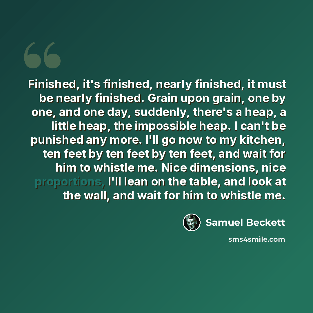 “Finished, it's finished, nearly finished, it must be nearly finished. Grain upon grain, one by one, and one day, suddenly, there's a heap, a little heap, the impossible heap. I can't be punished any more. I'll go now to my kitchen, ten feet by ten feet by ten feet, and wait for him to whistle me…” quote by Samuel Beckett
