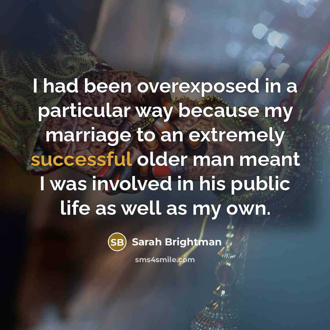 “I had been overexposed in a particular way because my marriage to an extremely successful older man meant I was involved in his public life as well as my own.” quote by Sarah Brightman