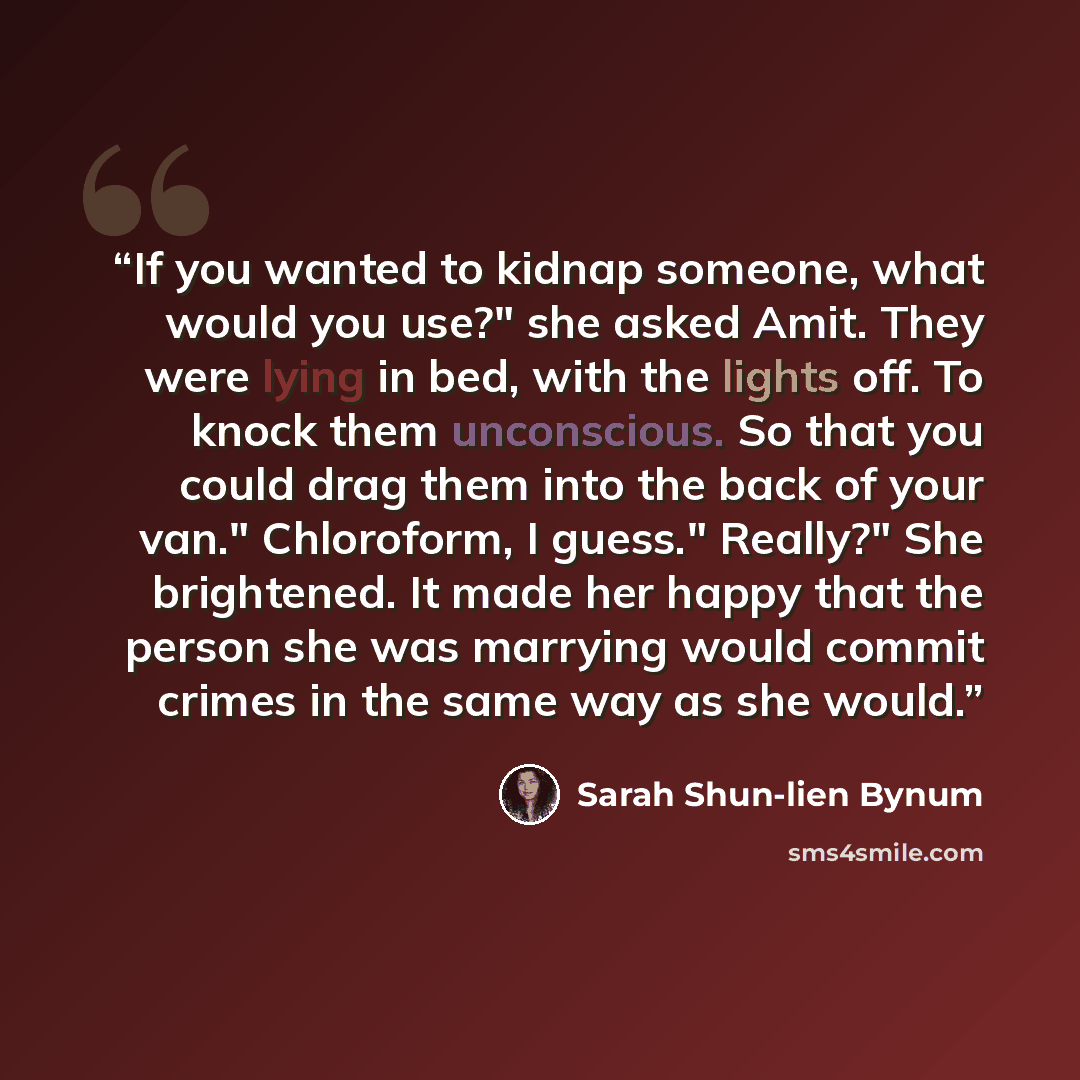 “If you wanted to kidnap someone, what would you use?" she asked Amit. They were lying in bed, with the lights off. To knock them unconscious. So that you could drag them into the back of your van." Chloroform, I guess." Really?" She brightened. It made her happy that the person she was marrying…” quote by Sarah Shun-lien Bynum