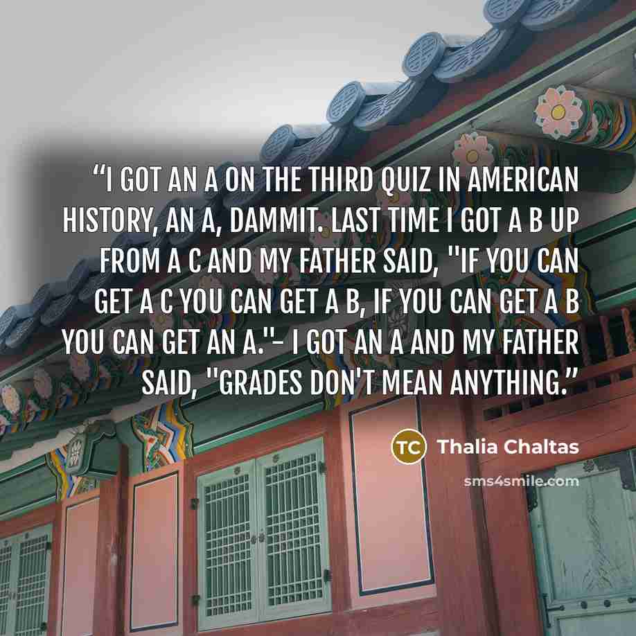 “I got an A on the third quiz in American history, an A, dammit. Last time I got a B up from a C and my father said, "if you can get a C you can get a B, if you can get a B you can get an A."- I got an A and my father said, "grades don't mean anything.” quote by Thalia Chaltas
