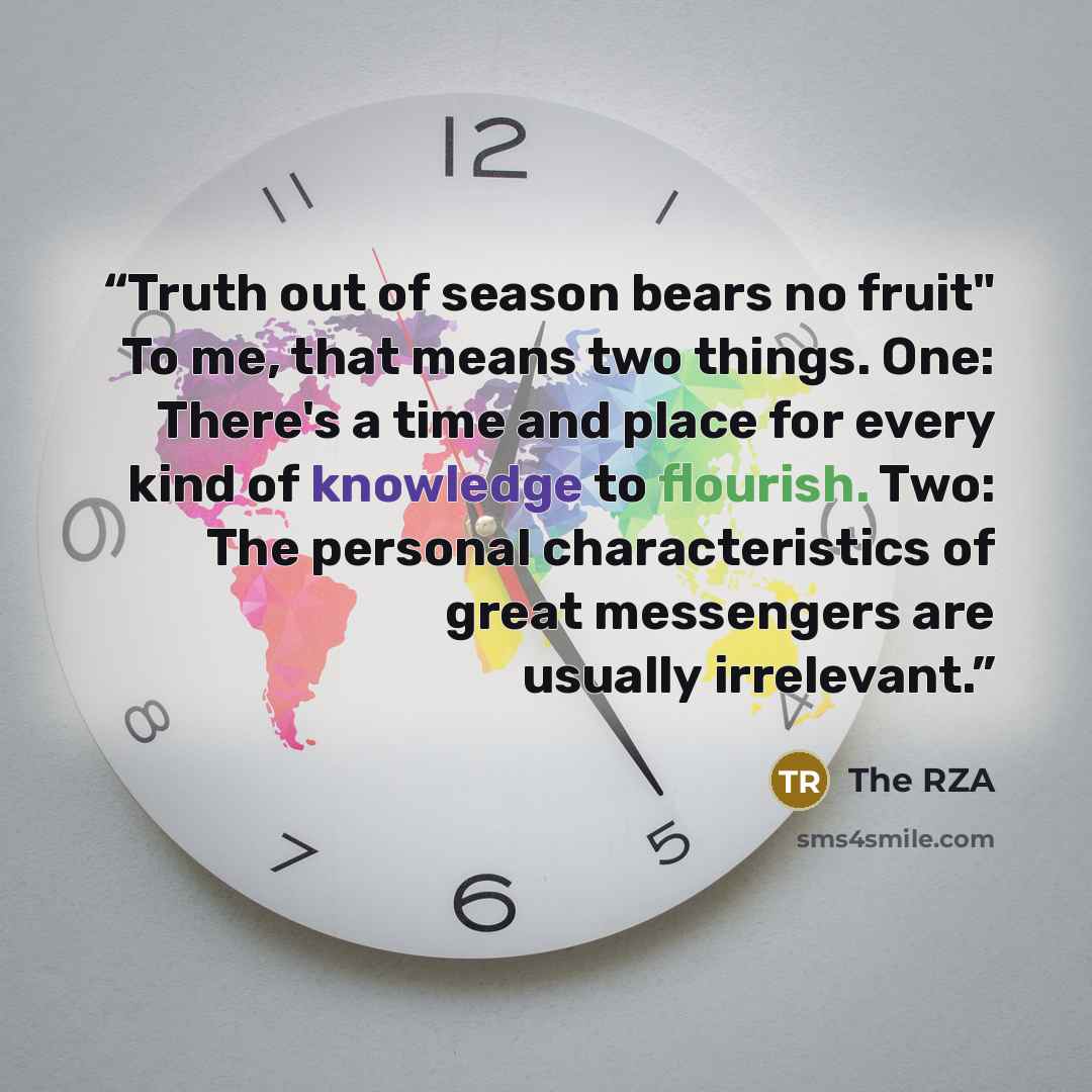 “Truth out of season bears no fruit" To me, that means two things. One: There's a time and place for every kind of knowledge to flourish. Two: The personal characteristics of great messengers are usually irrelevant.” quote by The RZA