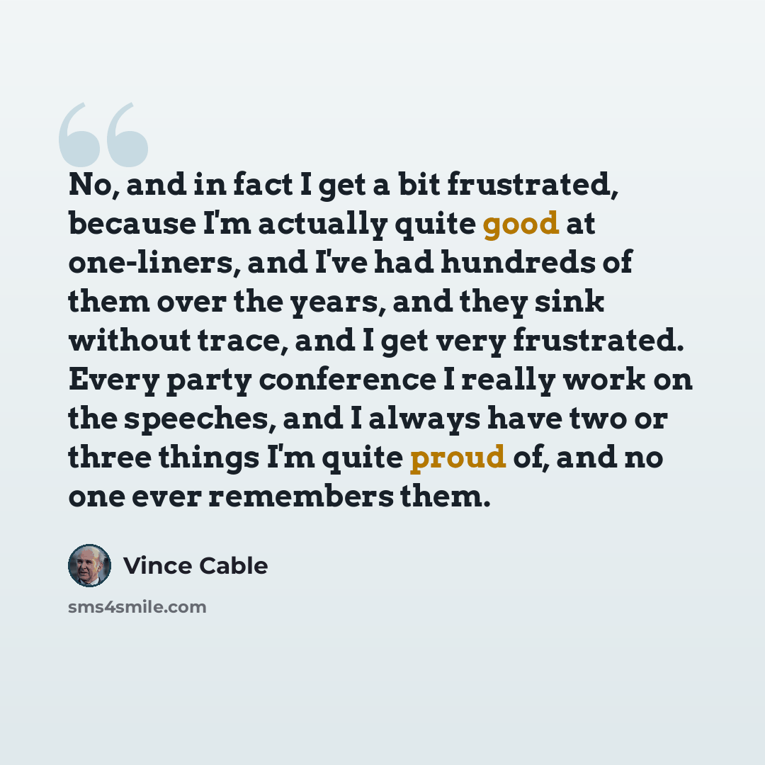 “No, and in fact I get a bit frustrated, because I'm actually quite good at one-liners, and I've had hundreds of them over the years, and they sink without trace, and I get very frustrated. Every party conference I really work on the speeches, and I always have two or three things I'm quite proud…” quote by Vince Cable