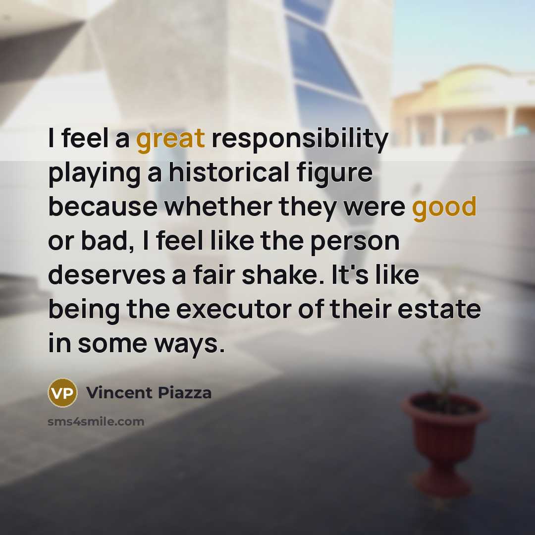 “I feel a great responsibility playing a historical figure because whether they were good or bad, I feel like the person deserves a fair shake. It's like being the executor of their estate in some ways.” quote by Vincent Piazza