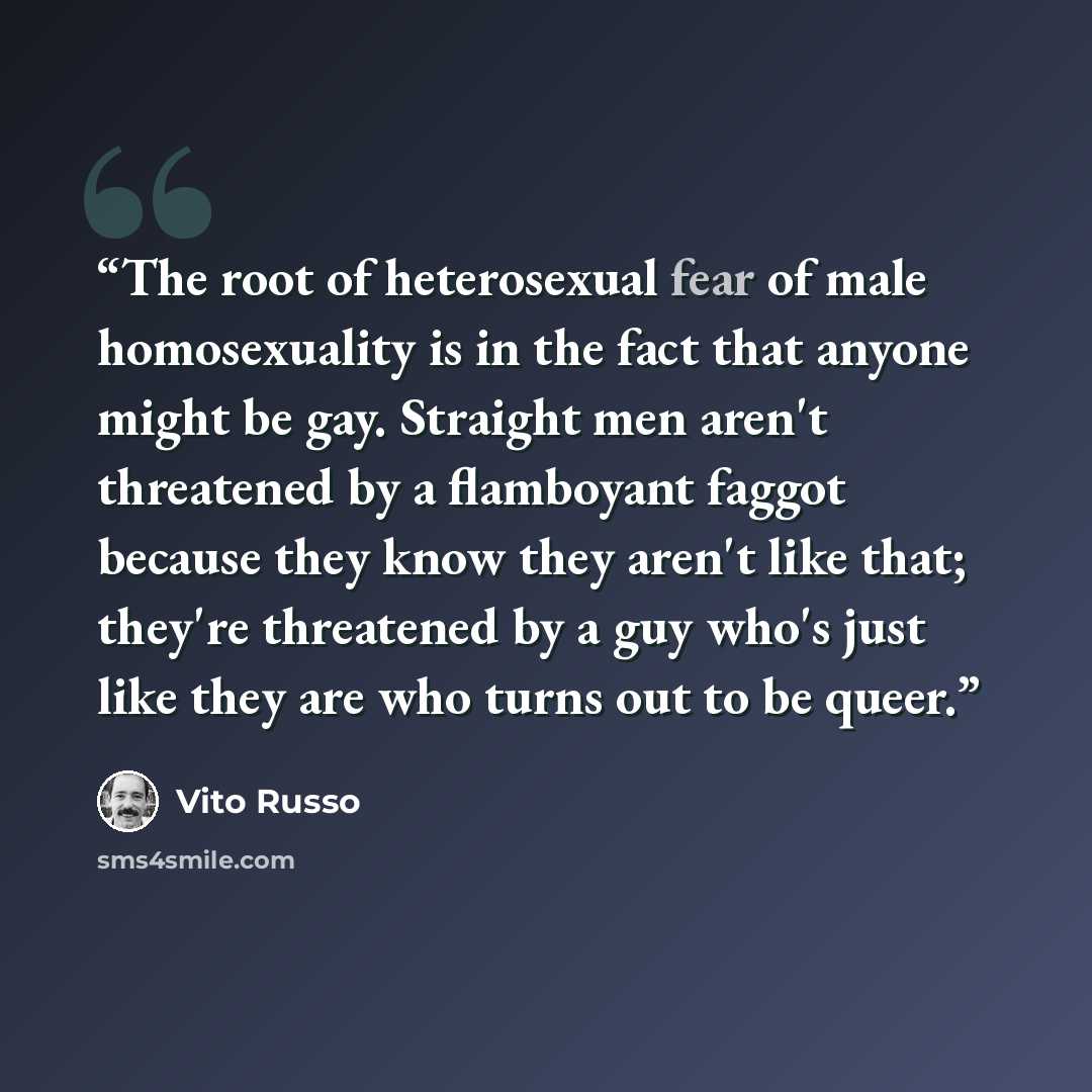 “The root of heterosexual fear of male homosexuality is in the fact that anyone might be gay. Straight men aren't threatened by a flamboyant faggot because they know they aren't like that; they're threatened by a guy who's just like they are who turns out to be queer.” quote by Vito Russo