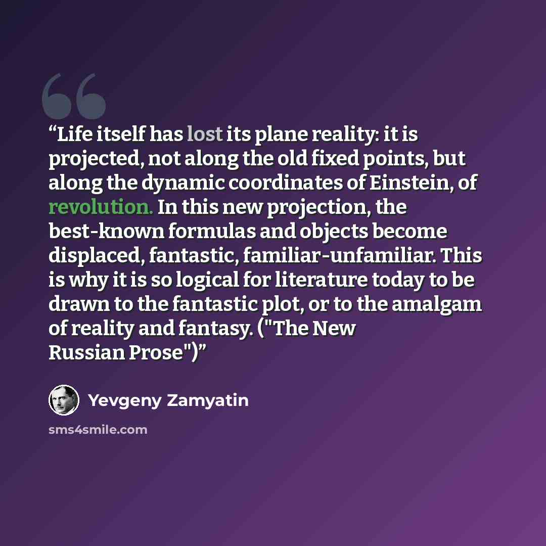 “Life itself has lost its plane reality: it is projected, not along the old fixed points, but along the dynamic coordinates of Einstein, of revolution. In this new projection, the best-known formulas and objects become displaced, fantastic, familiar-unfamiliar. This is why it is so logical for…” quote by Yevgeny Zamyatin