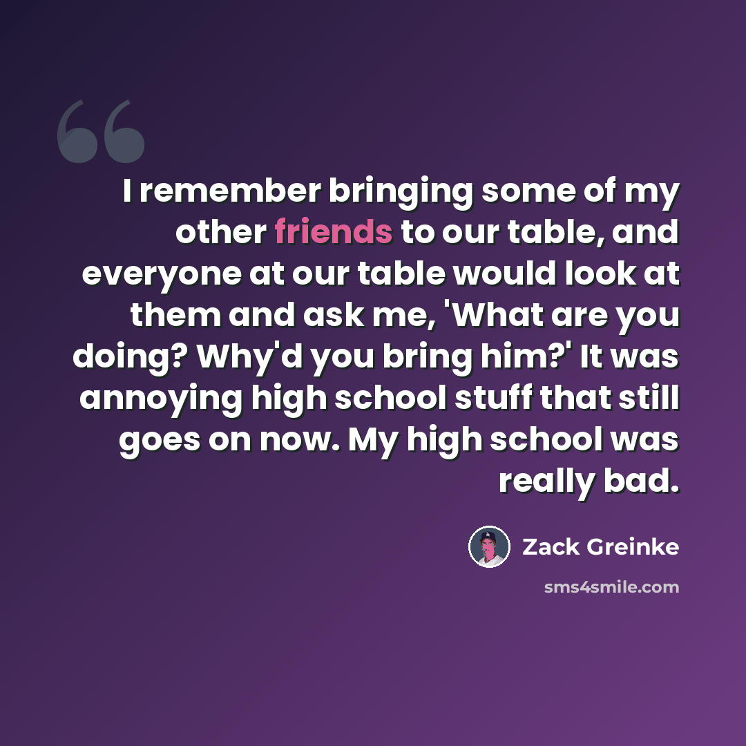 “I remember bringing some of my other friends to our table, and everyone at our table would look at them and ask me, 'What are you doing? Why'd you bring him?' It was annoying high school stuff that still goes on now. My high school was really bad.” quote by Zack Greinke