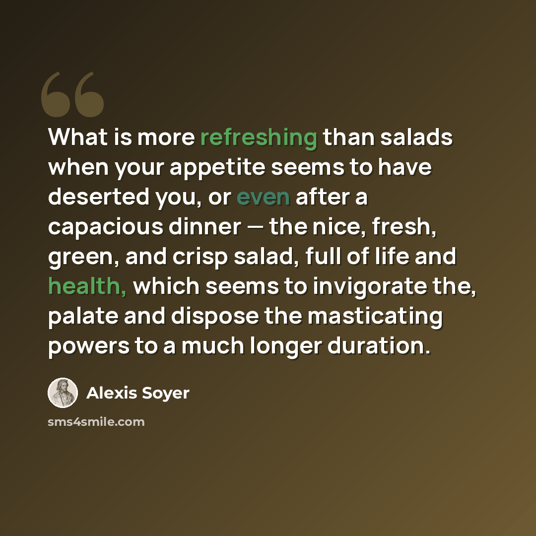 “What is more refreshing than salads when your appetite seems to have deserted you, or even after a capacious dinner — the nice, fresh, green, and crisp salad, full of life and health, which seems to invigorate the, palate and dispose the masticating powers to a much longer duration.” quote by Alexis Soyer