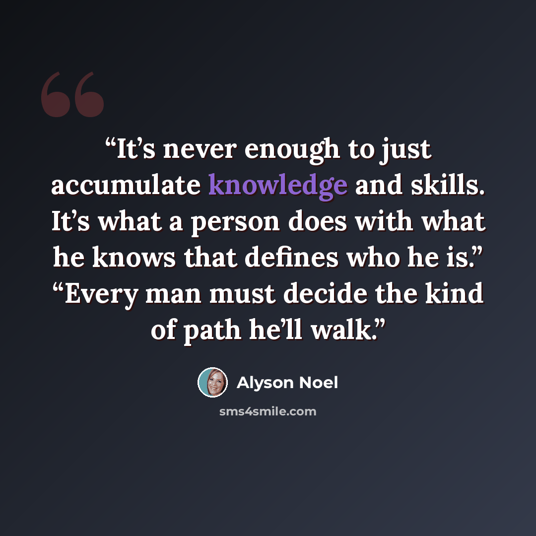 “It’s never enough to just accumulate knowledge and skills. It’s what a person does with what he knows that defines who he is.” “Every man must decide the kind of path he’ll walk.” quote by Alyson Noel