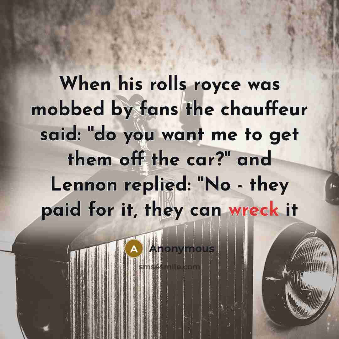 “When his rolls royce was mobbed by fans the chauffeur said: ''do you want me to get them off the car?'' and Lennon replied: ''No - they paid for it, they can wreck it” quote by Anonymous