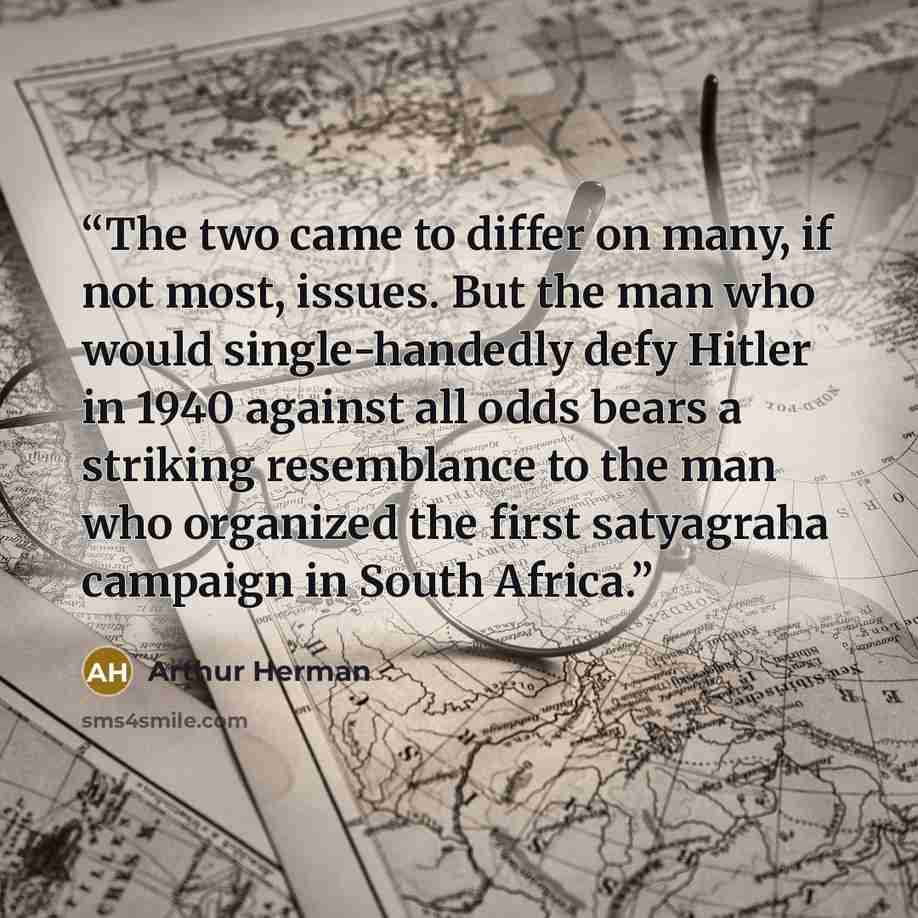 “The two came to differ on many, if not most, issues. But the man who would single-handedly defy Hitler in 1940 against all odds bears a striking resemblance to the man who organized the first satyagraha campaign in South Africa.” quote by Arthur Herman