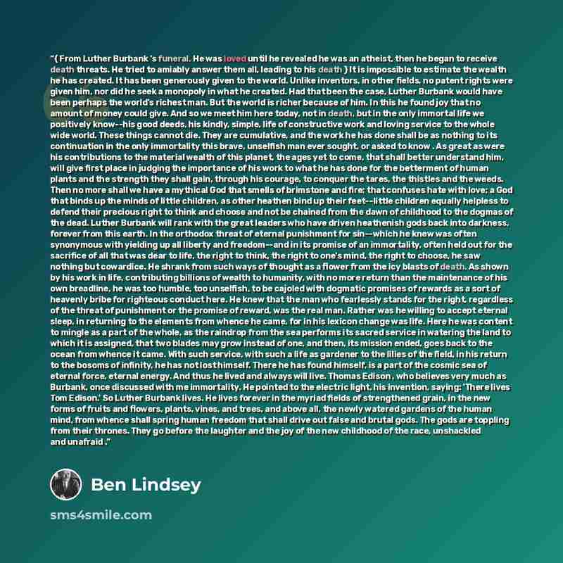 “{ From Luther Burbank 's funeral. He was loved until he revealed he was an atheist, then he began to receive death threats. He tried to amiably answer them all, leading to his death } It is impossible to estimate the wealth he has created. It has been generously given to the world. Unlike…” quote by Ben Lindsey