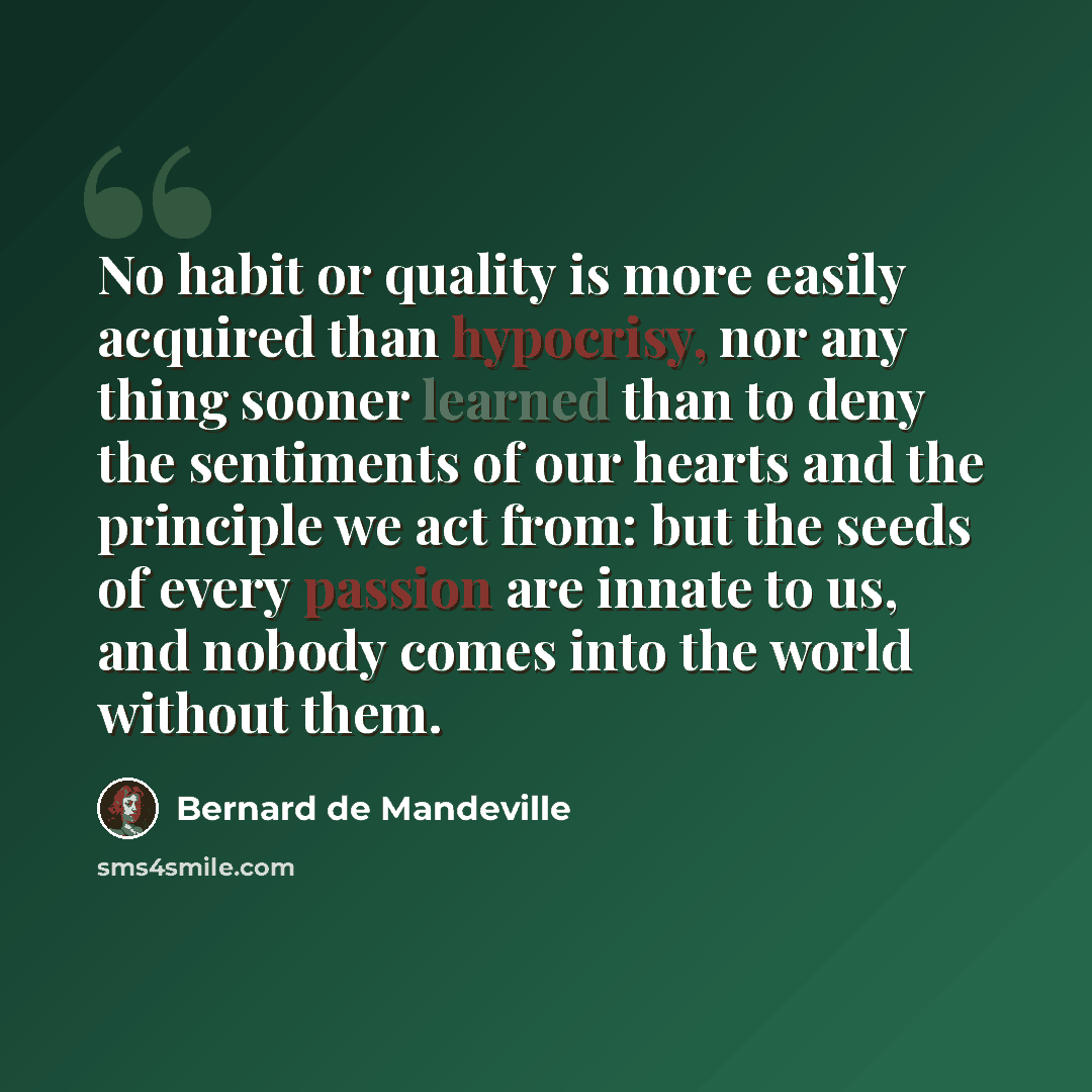 “No habit or quality is more easily acquired than hypocrisy, nor any thing sooner learned than to deny the sentiments of our hearts and the principle we act from: but the seeds of every passion are innate to us, and nobody comes into the world without them.” quote by Bernard de Mandeville