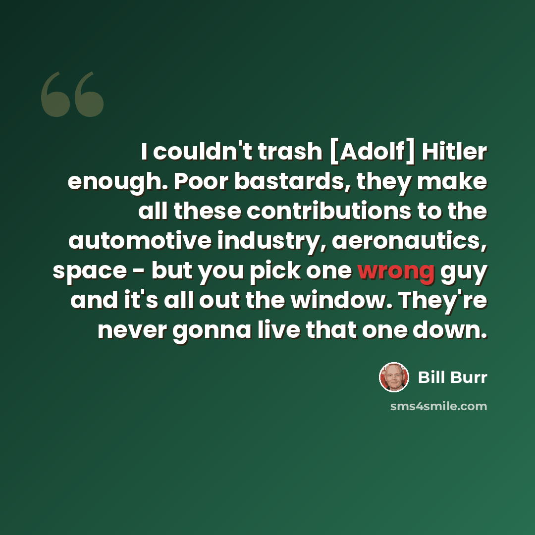 “I couldn't trash [Adolf] Hitler enough. Poor bastards, they make all these contributions to the automotive industry, aeronautics, space - but you pick one wrong guy and it's all out the window. They're never gonna live that one down.” quote by Bill Burr