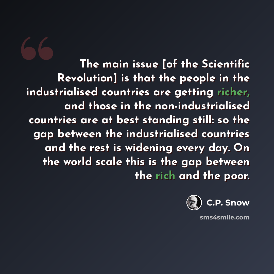 “The main issue [of the Scientific Revolution] is that the people in the industrialised countries are getting richer, and those in the non-industrialised countries are at best standing still: so the gap between the industrialised countries and the rest is widening every day. On the world scale this…” quote by C.P. Snow