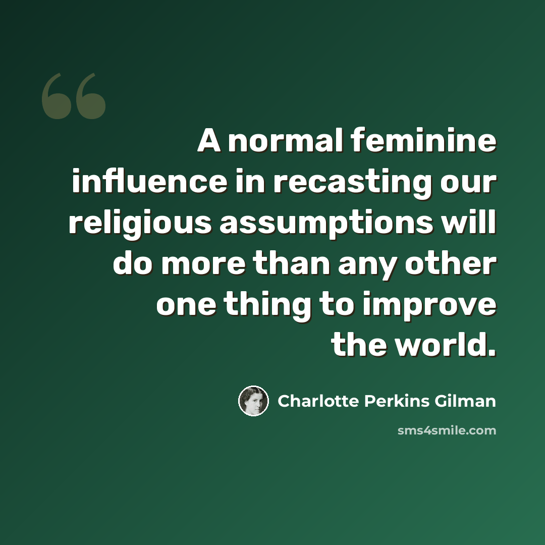 “A normal feminine influence in recasting our religious assumptions will do more than any other one thing to improve the world.” quote by Charlotte Perkins Gilman