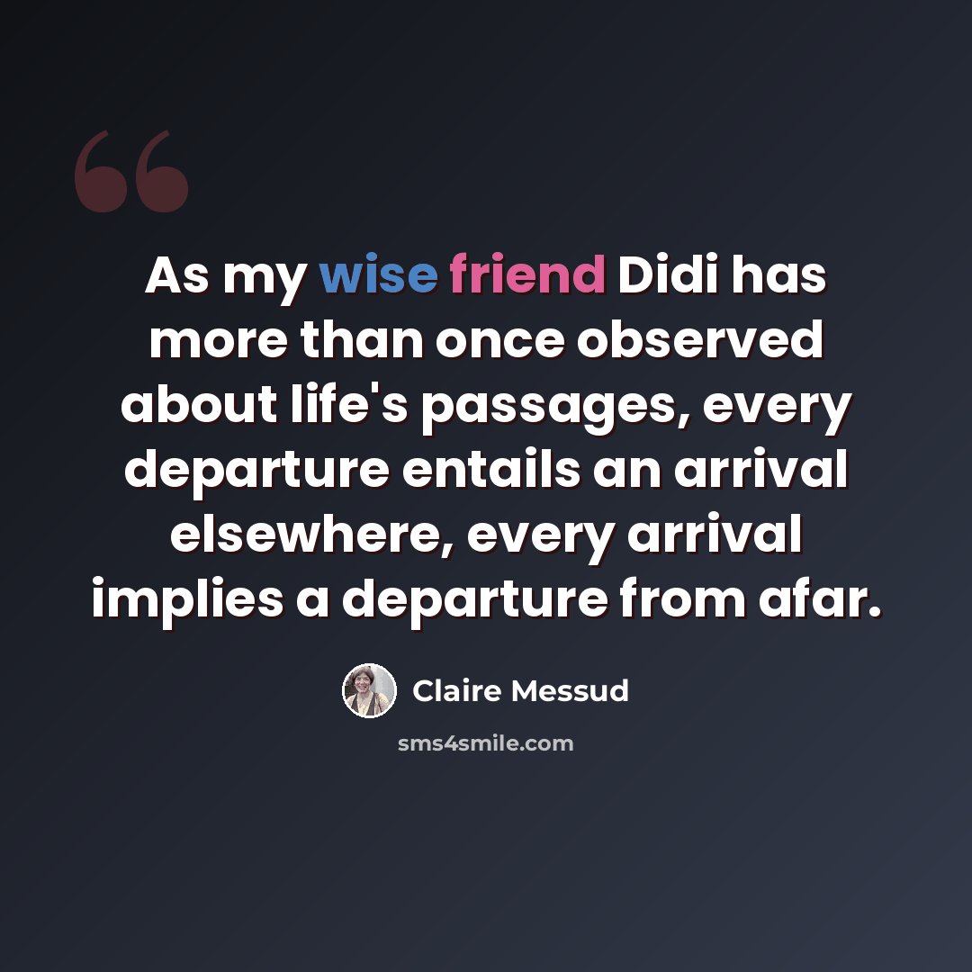 “As my wise friend Didi has more than once observed about life's passages, every departure entails an arrival elsewhere, every arrival implies a departure from afar.” quote by Claire Messud