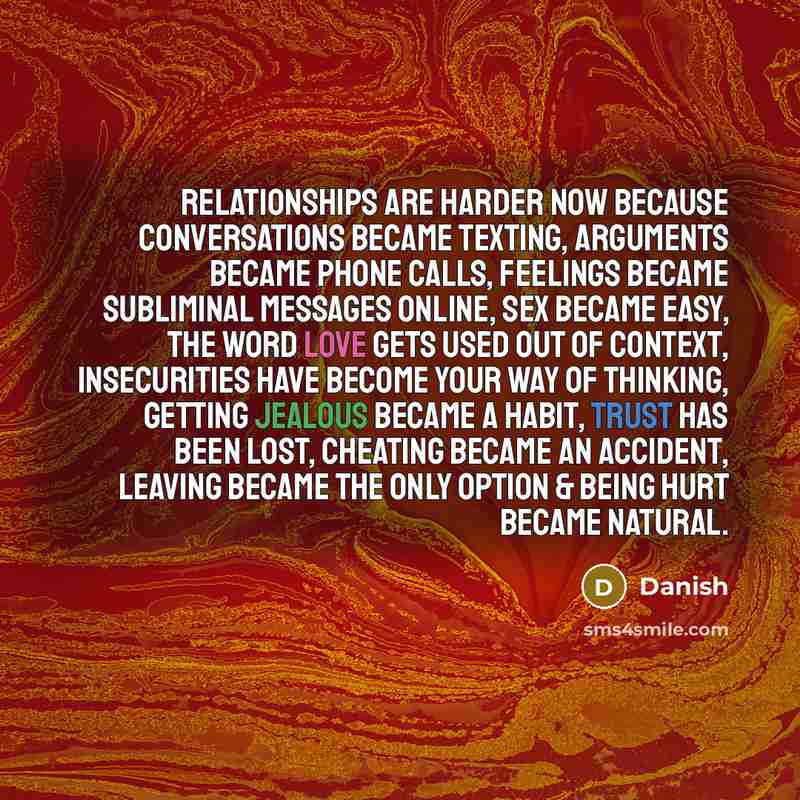 “Relationships are harder now because conversations became texting, arguments became phone calls, feelings became subliminal messages online, sex became easy, the word love gets used out of context, insecurities have become your way of thinking, getting jealous became a habit, trust has been lost…” quote by Danish