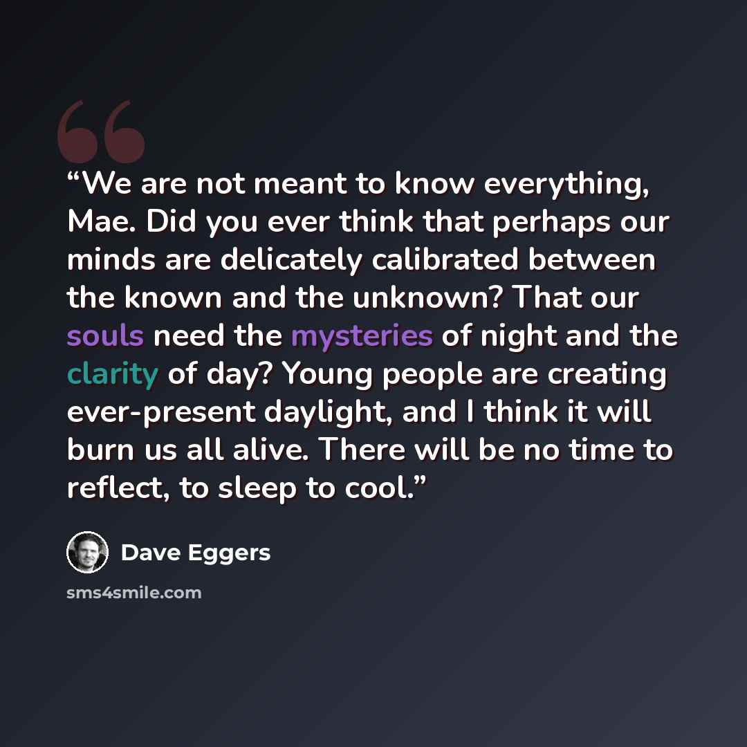 “We are not meant to know everything, Mae. Did you ever think that perhaps our minds are delicately calibrated between the known and the unknown? That our souls need the mysteries of night and the clarity of day? Young people are creating ever-present daylight, and I think it will burn us all…” quote by Dave Eggers