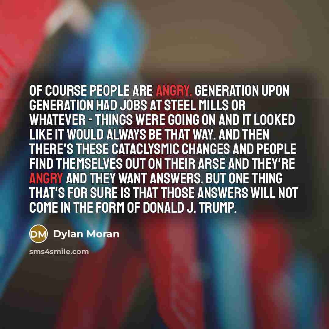 “Of course people are angry. Generation upon generation had jobs at steel mills or whatever - things were going on and it looked like it would always be that way. And then there's these cataclysmic changes and people find themselves out on their arse and they're angry and they want answers. But one…” quote by Dylan Moran