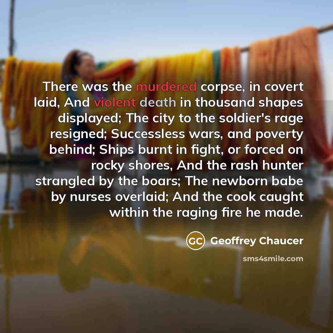 “There was the murdered corpse, in covert laid, And violent death in thousand shapes displayed; The city to the soldier's rage resigned; Successless wars, and poverty behind; Ships burnt in fight, or forced on rocky shores, And the rash hunter strangled by the boars; The newborn babe by nurses…” quote by Geoffrey Chaucer