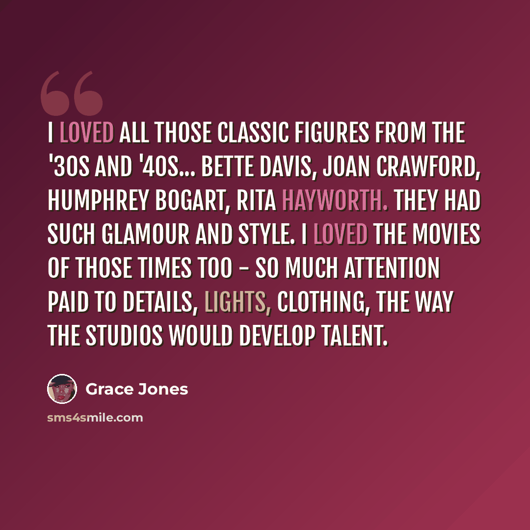 “I loved all those classic figures from the '30s and '40s... Bette Davis, Joan Crawford, Humphrey Bogart, Rita Hayworth. They had such glamour and style. I loved the movies of those times too - so much attention paid to details, lights, clothing, the way the studios would develop talent.” quote by Grace Jones