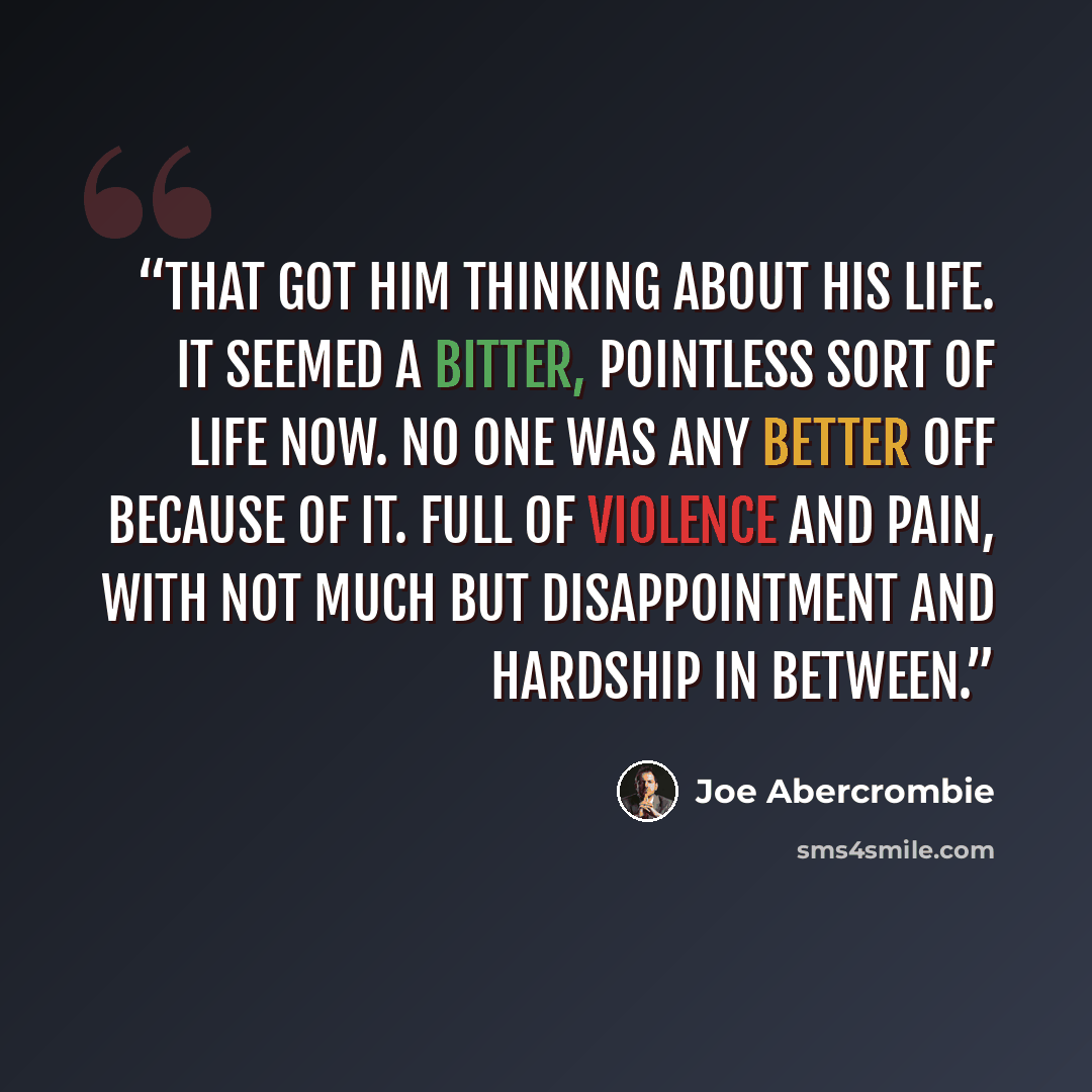“That got him thinking about his life. It seemed a bitter, pointless sort of life now. No one was any better off because of it. Full of violence and pain, with not much but disappointment and hardship in between.” quote by Joe Abercrombie