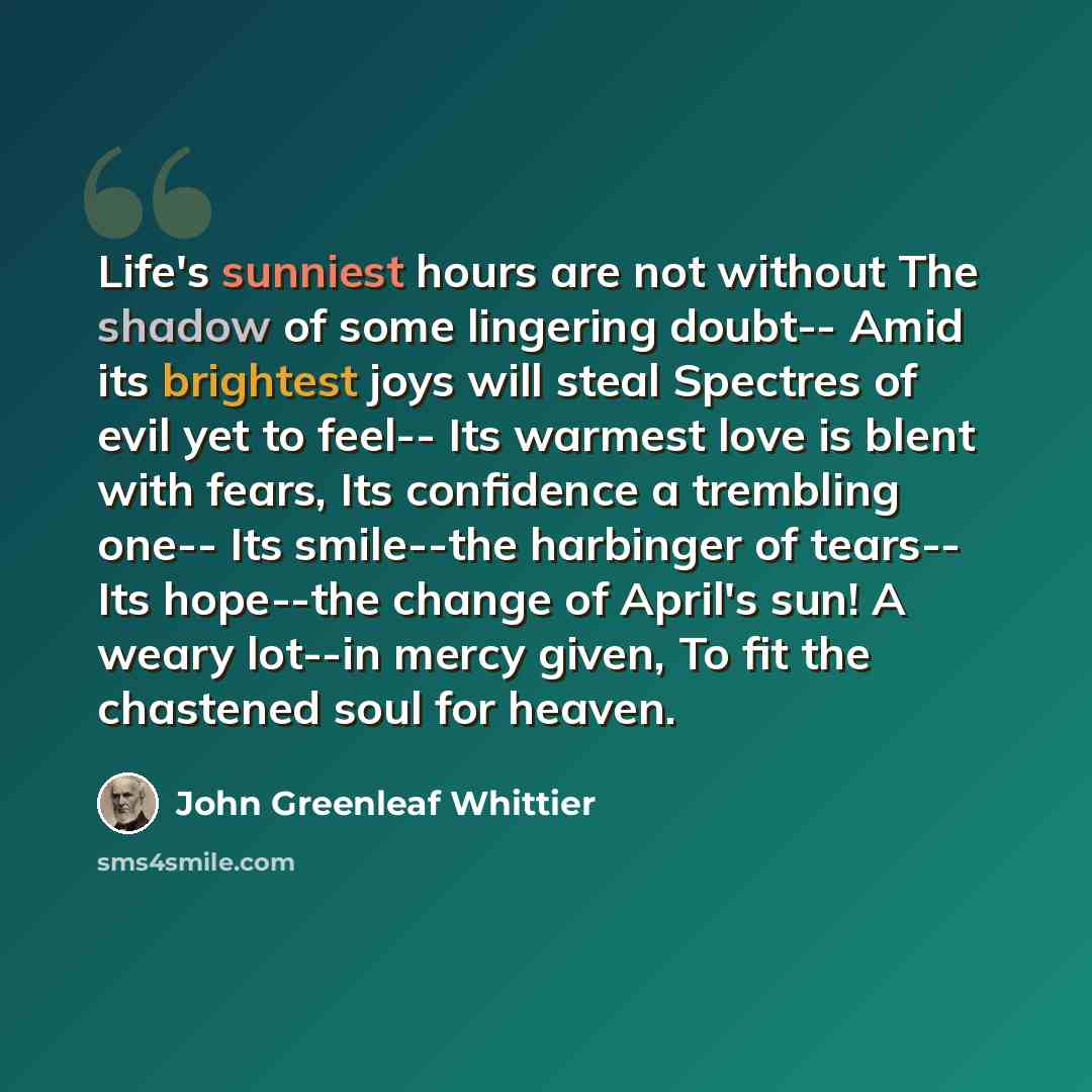 “Life's sunniest hours are not without The shadow of some lingering doubt-- Amid its brightest joys will steal Spectres of evil yet to feel-- Its warmest love is blent with fears, Its confidence a trembling one-- Its smile--the harbinger of tears-- Its hope--the change of April's sun! A weary…” quote by John Greenleaf Whittier
