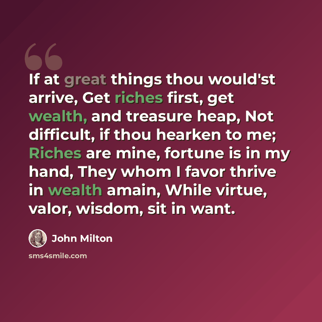 “If at great things thou would'st arrive, Get riches first, get wealth, and treasure heap, Not difficult, if thou hearken to me; Riches are mine, fortune is in my hand, They whom I favor thrive in wealth amain, While virtue, valor, wisdom, sit in want.” quote by John Milton