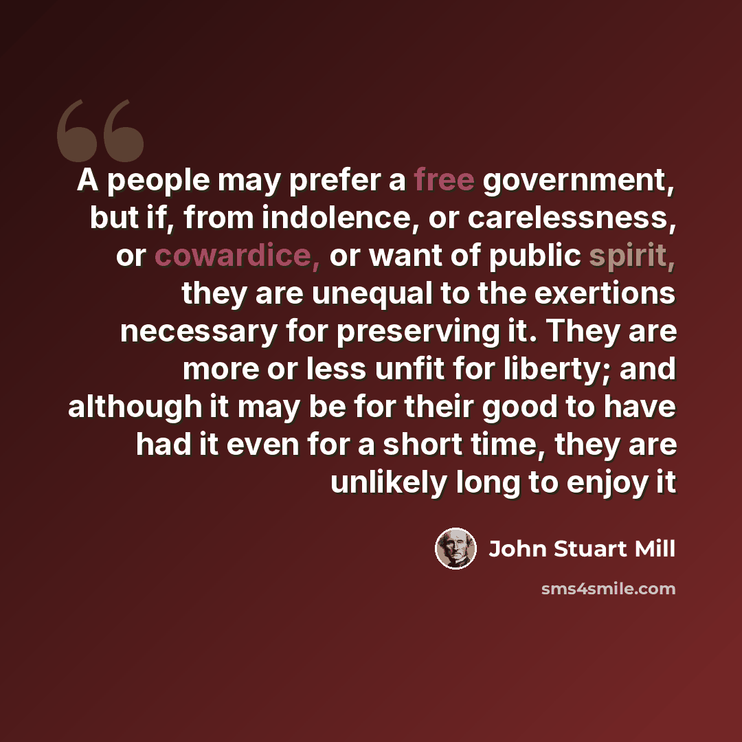 “A people may prefer a free government, but if, from indolence, or carelessness, or cowardice, or want of public spirit, they are unequal to the exertions necessary for preserving it. They are more or less unfit for liberty; and although it may be for their good to have had it even for a short…” quote by John Stuart Mill