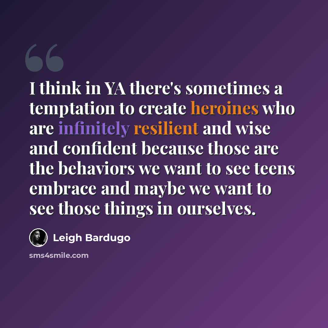 “I think in YA there's sometimes a temptation to create heroines who are infinitely resilient and wise and confident because those are the behaviors we want to see teens embrace and maybe we want to see those things in ourselves.” quote by Leigh Bardugo