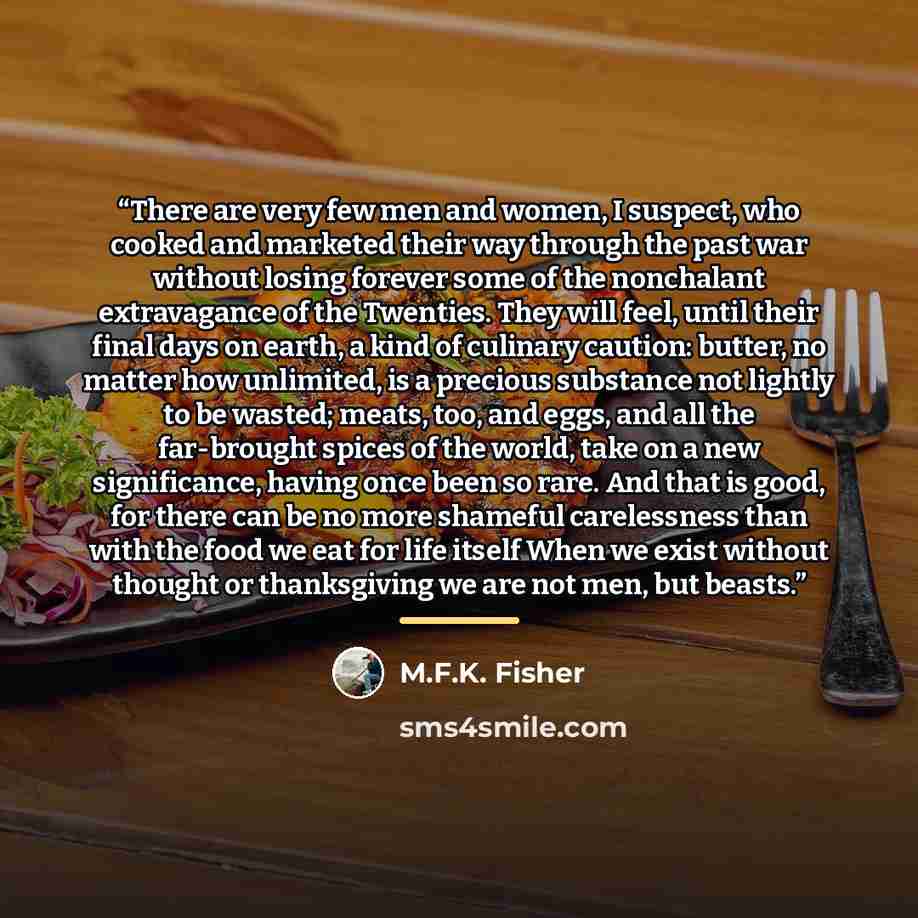 “There are very few men and women, I suspect, who cooked and marketed their way through the past war without losing forever some of the nonchalant extravagance of the Twenties. They will feel, until their final days on earth, a kind of culinary caution: butter, no matter how unlimited, is a…” quote by M.F.K. Fisher