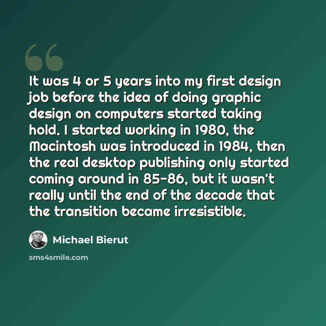 “It was 4 or 5 years into my first design job before the idea of doing graphic design on computers started taking hold. I started working in 1980, the Macintosh was introduced in 1984, then the real desktop publishing only started coming around in 85-86, but it wasn't really until the end of the…” quote by Michael Bierut