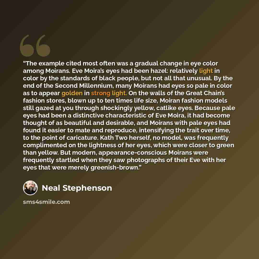 “The example cited most often was a gradual change in eye color among Moirans. Eve Moira’s eyes had been hazel: relatively light in color by the standards of black people, but not all that unusual. By the end of the Second Millennium, many Moirans had eyes so pale in color as to appear golden in…” quote by Neal Stephenson
