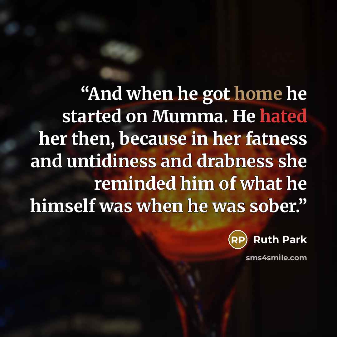 “And when he got home he started on Mumma. He hated her then, because in her fatness and untidiness and drabness she reminded him of what he himself was when he was sober.” quote by Ruth Park