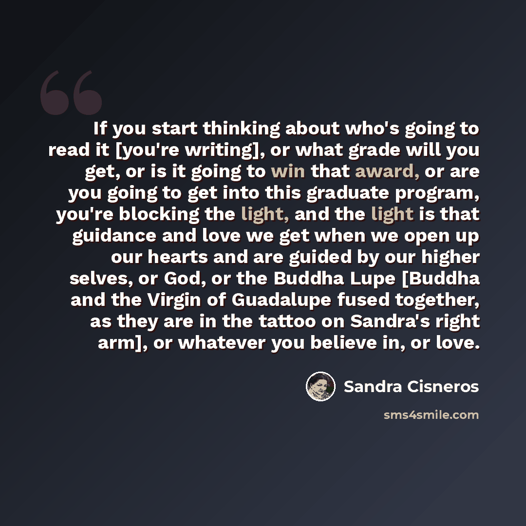 “If you start thinking about who's going to read it [you're writing], or what grade will you get, or is it going to win that award, or are you going to get into this graduate program, you're blocking the light, and the light is that guidance and love we get when we open up our hearts and are guided…” quote by Sandra Cisneros
